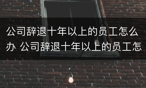 公司辞退十年以上的员工怎么办 公司辞退十年以上的员工怎么办呢