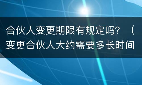 合伙人变更期限有规定吗？（变更合伙人大约需要多长时间）