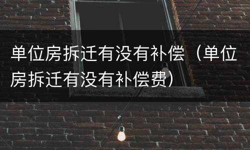 单位房拆迁有没有补偿（单位房拆迁有没有补偿费）