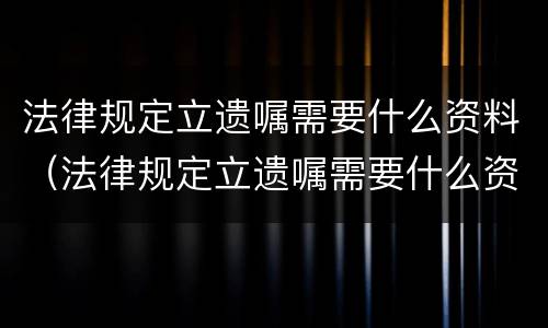 法律规定立遗嘱需要什么资料（法律规定立遗嘱需要什么资料呢）