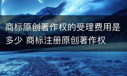 商标原创著作权的受理费用是多少 商标注册原创著作权