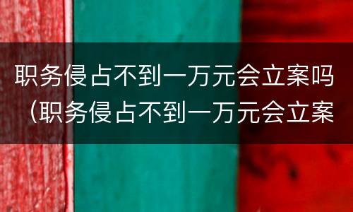 职务侵占不到一万元会立案吗（职务侵占不到一万元会立案吗）