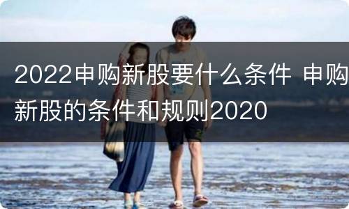 2022申购新股要什么条件 申购新股的条件和规则2020