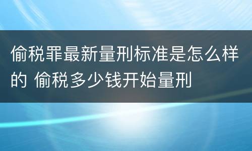 偷税罪最新量刑标准是怎么样的 偷税多少钱开始量刑