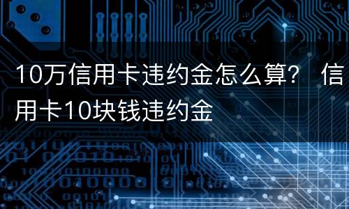 10万信用卡违约金怎么算？ 信用卡10块钱违约金