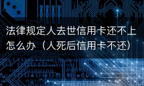 法律规定人去世信用卡还不上怎么办（人死后信用卡不还）
