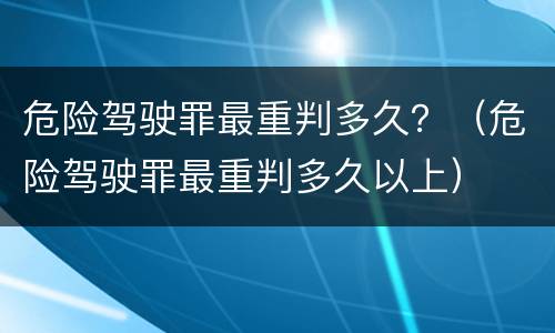 危险驾驶罪最重判多久？（危险驾驶罪最重判多久以上）