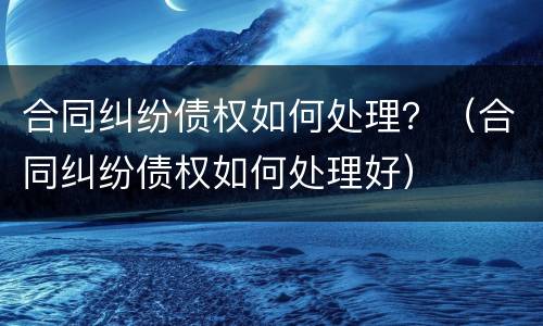 合同纠纷债权如何处理？（合同纠纷债权如何处理好）