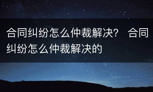 合同纠纷怎么仲裁解决？ 合同纠纷怎么仲裁解决的