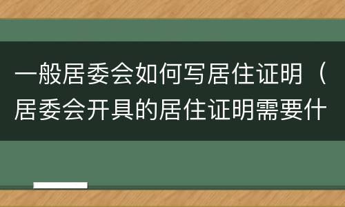 一般居委会如何写居住证明（居委会开具的居住证明需要什么材料）