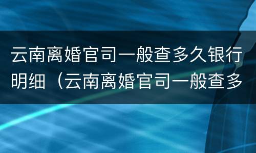 云南离婚官司一般查多久银行明细（云南离婚官司一般查多久银行明细记录）