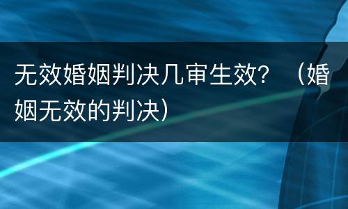 无效婚姻判决几审生效？（婚姻无效的判决）