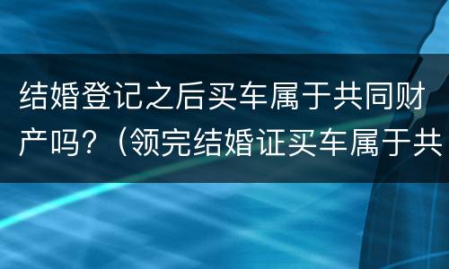 结婚登记之后买车属于共同财产吗?（领完结婚证买车属于共同财产吗）