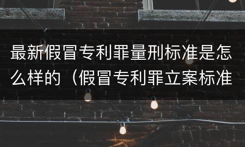最新假冒专利罪量刑标准是怎么样的（假冒专利罪立案标准）