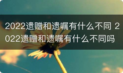 2022遗赠和遗嘱有什么不同 2022遗赠和遗嘱有什么不同吗