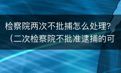 检察院两次不批捕怎么处理？（二次检察院不批准逮捕的可能性大吗）