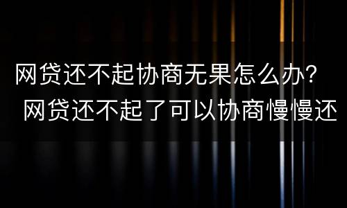 网贷还不起协商无果怎么办？ 网贷还不起了可以协商慢慢还的吗