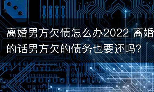 离婚男方欠债怎么办2022 离婚的话男方欠的债务也要还吗?