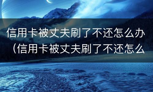 信用卡被丈夫刷了不还怎么办（信用卡被丈夫刷了不还怎么办理）