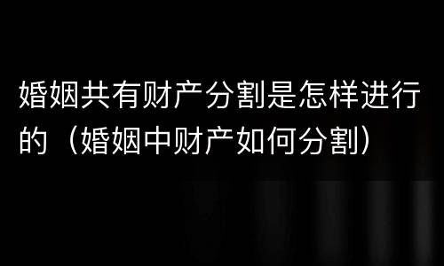 婚姻共有财产分割是怎样进行的（婚姻中财产如何分割）