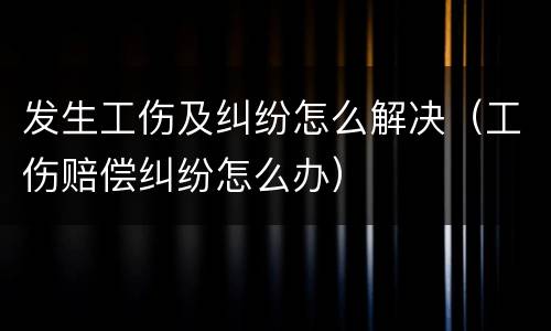 发生工伤及纠纷怎么解决（工伤赔偿纠纷怎么办）