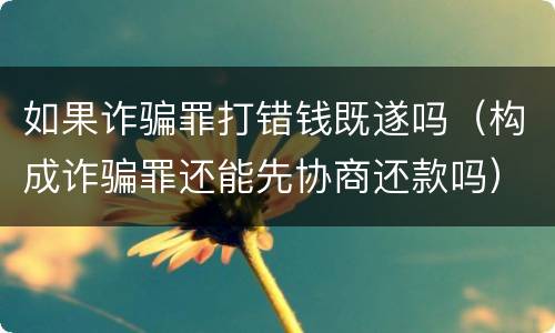 如果诈骗罪打错钱既遂吗（构成诈骗罪还能先协商还款吗）