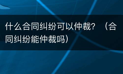什么合同纠纷可以仲裁？（合同纠纷能仲裁吗）