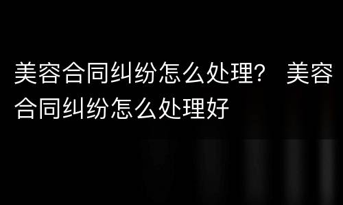 美容合同纠纷怎么处理？ 美容合同纠纷怎么处理好