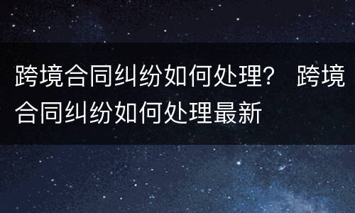跨境合同纠纷如何处理？ 跨境合同纠纷如何处理最新