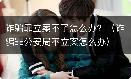 诈骗罪立案不了怎么办？（诈骗罪公安局不立案怎么办）