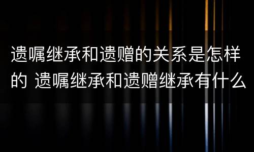 遗嘱继承和遗赠的关系是怎样的 遗嘱继承和遗赠继承有什么区别