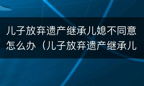 儿子放弃遗产继承儿媳不同意怎么办（儿子放弃遗产继承儿媳不同意怎么办理）