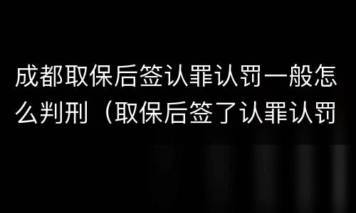 成都取保后签认罪认罚一般怎么判刑（取保后签了认罪认罚书多久判刑）