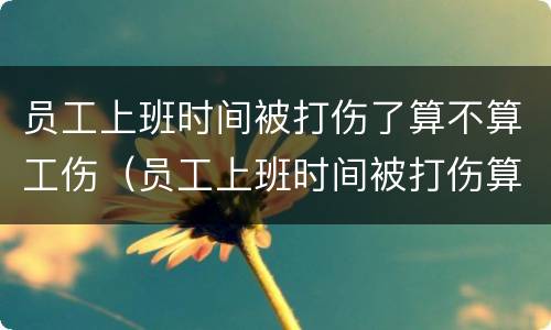 员工上班时间被打伤了算不算工伤（员工上班时间被打伤算工伤吗）
