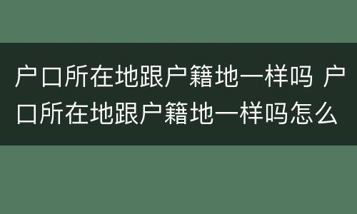 户口所在地跟户籍地一样吗 户口所在地跟户籍地一样吗怎么查