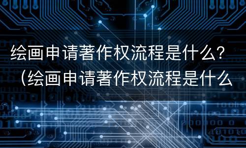 绘画申请著作权流程是什么？（绘画申请著作权流程是什么）