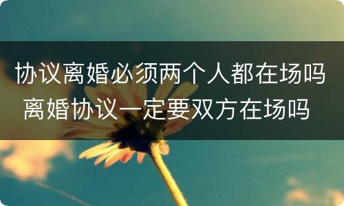协议离婚必须两个人都在场吗 离婚协议一定要双方在场吗