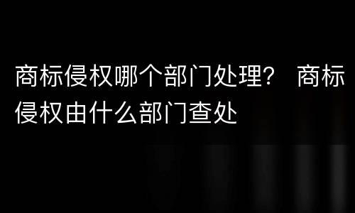 商标侵权哪个部门处理？ 商标侵权由什么部门查处
