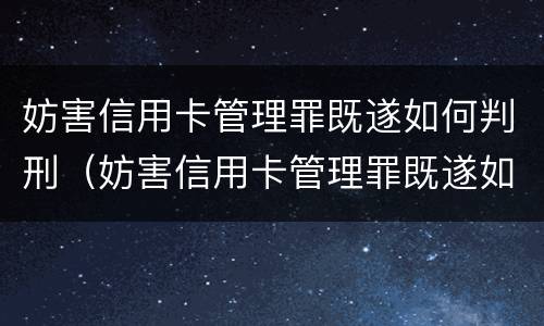 妨害信用卡管理罪既遂如何判刑（妨害信用卡管理罪既遂如何判刑的）