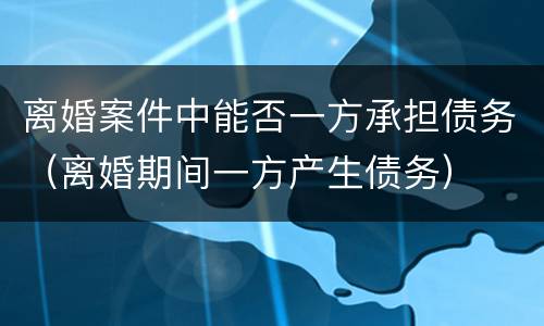离婚案件中能否一方承担债务（离婚期间一方产生债务）