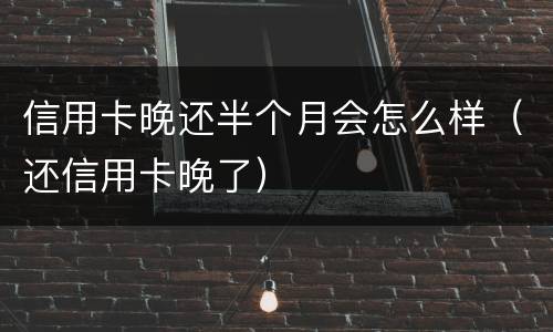 信用卡晚还半个月会怎么样（还信用卡晚了）