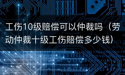工伤10级赔偿可以仲裁吗（劳动仲裁十级工伤赔偿多少钱）