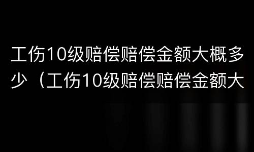工伤10级赔偿赔偿金额大概多少（工伤10级赔偿赔偿金额大概多少钱）