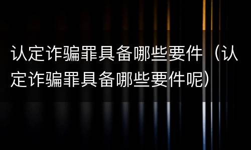 认定诈骗罪具备哪些要件（认定诈骗罪具备哪些要件呢）