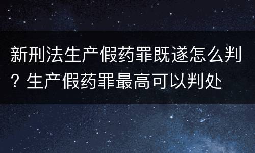 新刑法生产假药罪既遂怎么判? 生产假药罪最高可以判处