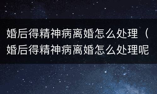 婚后得精神病离婚怎么处理（婚后得精神病离婚怎么处理呢）