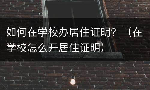 如何在学校办居住证明？（在学校怎么开居住证明）