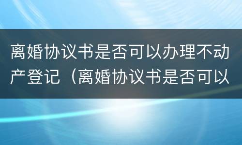 离婚协议书是否可以办理不动产登记（离婚协议书是否可以办理不动产登记手续）