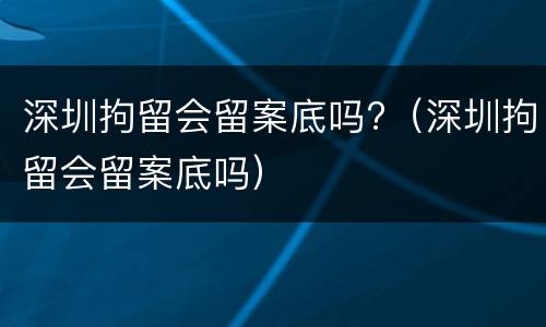深圳拘留会留案底吗?（深圳拘留会留案底吗）