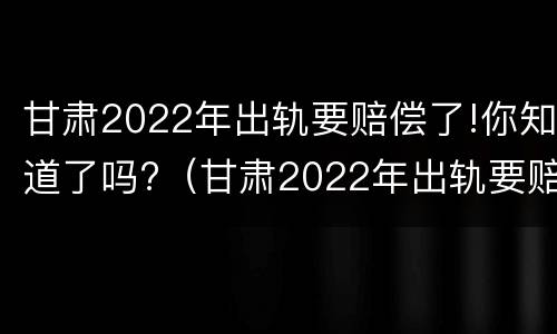 甘肃2022年出轨要赔偿了!你知道了吗?（甘肃2022年出轨要赔偿了!你知道了吗视频）